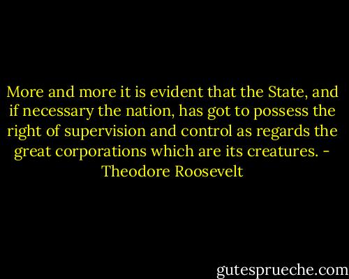 More and more it is evident that the State, and if necessary the nation, has got to possess the right of supervision and control as regards the great corporations which are its creatures. - Theodore Roosevelt