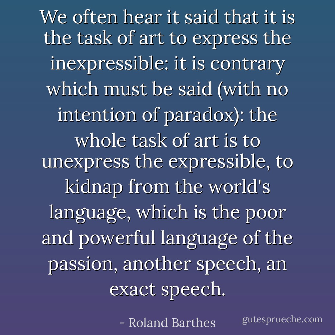 We often hear it said that it is the task of art to express the inexpressible: it is contrary which must be said (with no intention of paradox): the whole task of art is to unexpress the expressible, to kidnap from the world's language, which is the poor and powerful language of the passion, another speech, an exact speech. - Roland Barthes