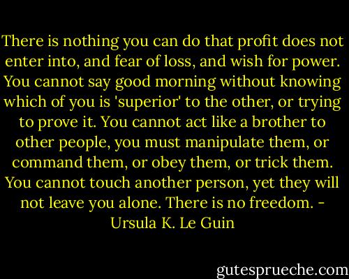 There is nothing you can do that profit does not enter into, and fear of loss, and wish for power. You cannot say good morning without knowing which of you is 'superior' to the other, or trying to prove it. You cannot act like a brother to other people, you must manipulate them, or command them, or obey them, or trick them. You cannot touch another person, yet they will not leave you alone. There is no freedom. - Ursula K. Le Guin