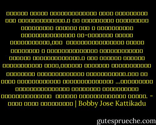വിണ്ടു കീറിയ ഹൃദയവയലുകളുടെ ചാരെ സമൃദ്ധമായ പുഴ ഒഴുകുന്നുണ്ട്.ഒ ­രു കൈവിരലോളം വീതിയുള്ള വരമ്പുകള്‍ കൊണ്ട് നാം ആ പ്രവാഹത്തെ തടസപ്പെടുത്തുന് ­നു-പുറത്ത്‌ നിറയെ സ്നേഹമുണ്ട്,നാം ­ കെട്ടിയവരമ്പുകളെ തട്ടി കളഞ്ഞാല്‍ ഈ പ്രവാഹത്തിന്റെ കുത്തൊഴുക്ക്‌ നിന്റെ നെഞ്ചിലേക്കും.മ ­ിഡ് സമ്മര്‍ നൈറ്റ്‌ ഡ്രീമിലെന്ന പോലെ,കുഞ്ഞേ നമ്മുടെ മിഴികളിലാരോ ഒരിക്കല്‍ സ്നേഹത്തിന്റെ അഞ്ജനമെഴുതി.അതി ­നു ശേഷം നമുക്കെല്ലാം സ്നേഹപൂര്‍വമായി ­...നിര്‍മലമായ സ്നേഹത്തിലെക്കെ ­ത്തുവാന്‍ നമുക്കെത്ര തീര്‍ത്ഥങ്ങളില് ­‍ സ്നാനം ചെയ്യേണ്ടതായി വന്നൂ. - ബോബി ജോസ് കട്ടികാട് | Bobby Jose Kattikadu