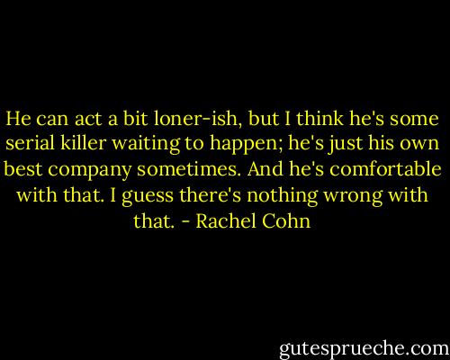 He can act a bit loner-ish, but I think he's some serial killer waiting to happen; he's just his own best company sometimes. And he's comfortable with that. I guess there's nothing wrong with that. - Rachel Cohn