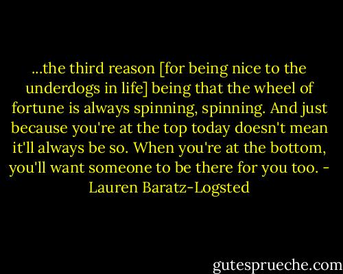 ...the third reason [for being nice to the underdogs in life] being that the wheel of fortune is always spinning, spinning. And just because you're at the top today doesn't mean it'll always be so. When you're at the bottom, you'll want someone to be there for you too. - Lauren Baratz-Logsted