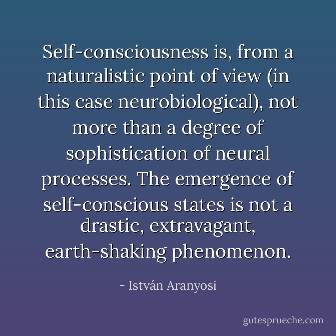 Self-consciousness is, from a naturalistic point of view (in this case neurobiological), not more than a degree of sophistication of neural processes. The emergence of self-conscious states is not a drastic, extravagant, earth-shaking phenomenon. - István Aranyosi