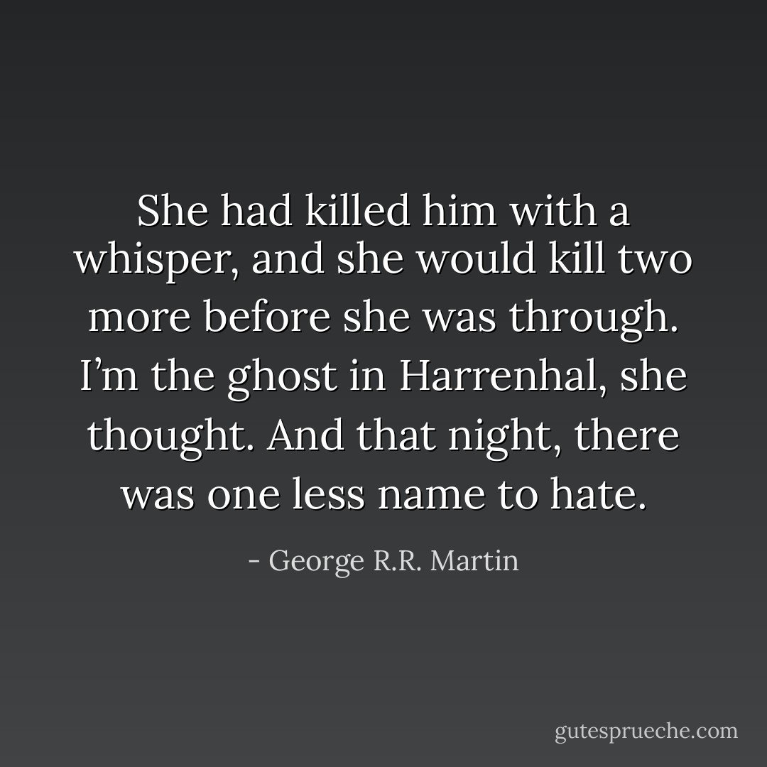 She had killed him with a whisper, and she would kill two more before she was through. I’m the ghost in Harrenhal, she thought. And that night, there was one less name to hate. - George R.R. Martin