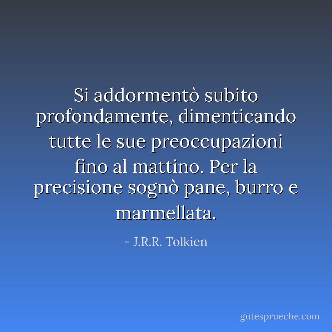 Si addormentò subito profondamente, dimenticando tutte le sue preoccupazioni fino al mattino. Per la precisione sognò pane, burro e marmellata. - J.R.R. Tolkien