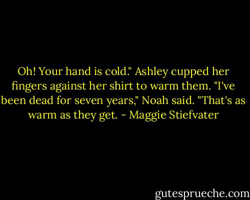 Oh! Your hand is cold." Ashley cupped her fingers against her shirt to warm them.<br />"I've been dead for seven years," Noah said. "That's as warm as they get. - Maggie Stiefvater