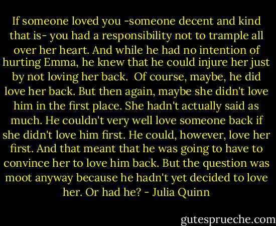 If someone loved you -someone decent and kind that is- you had a responsibility not to trample all over her heart. And while he had no intention of hurting Emma, he knew that he could injure her just by not loving her back. <br />Of course, maybe, he did love her back.<br />But then again, maybe she didn't love him in the first place. She hadn't actually said as much. He couldn't very well love someone back if she didn't love him first.<br />He could, however, love her first.<br />And that meant that he was going to have to convince her to love him back.<br />But the question was moot anyway because he hadn't yet decided to love her.<br />Or had he? - Julia Quinn