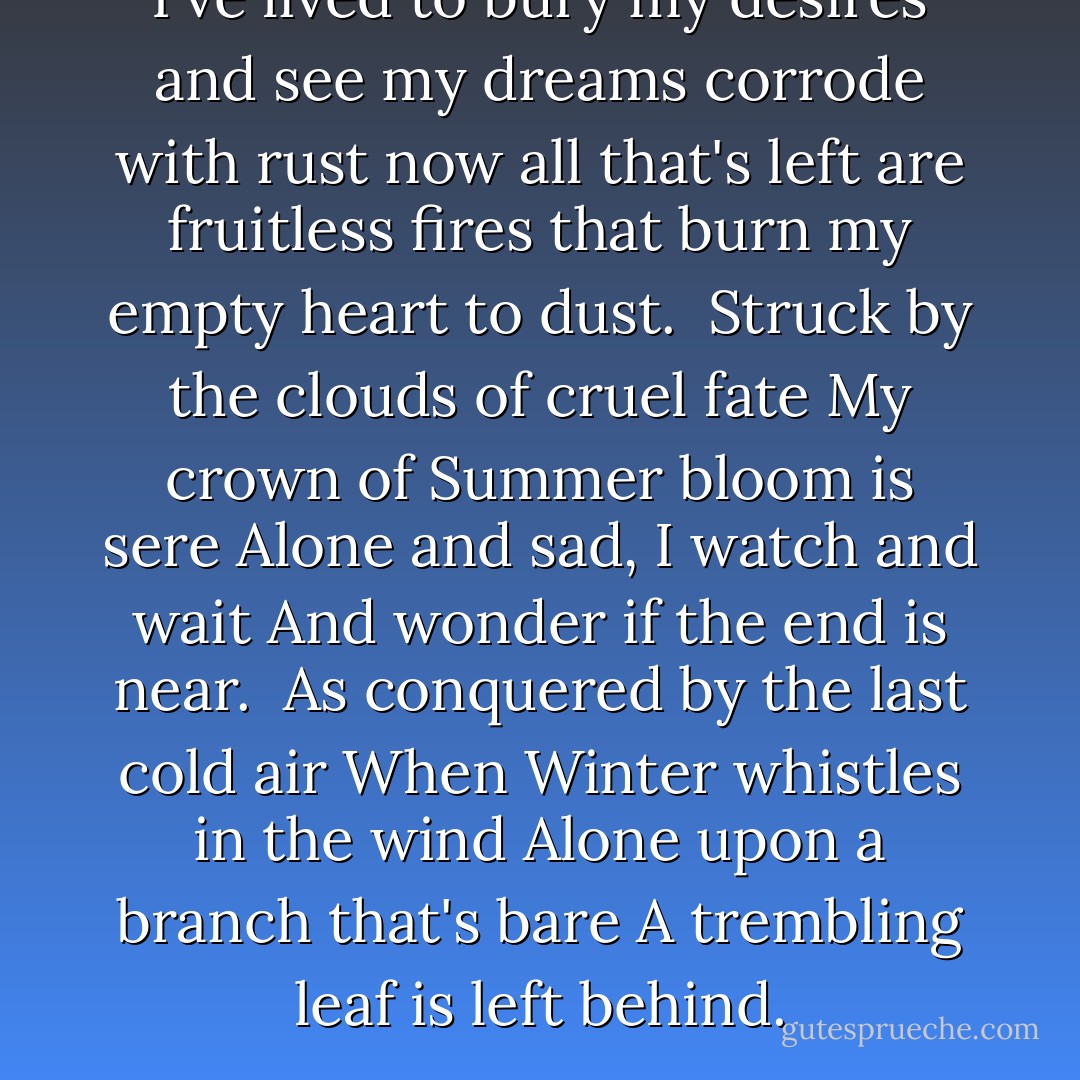 I've lived to bury my desires<br />and see my dreams corrode with rust<br />now all that's left are fruitless fires<br />that burn my empty heart to dust.<br /><br />Struck by the clouds of cruel fate<br />My crown of Summer bloom is sere<br />Alone and sad, I watch and wait<br />And wonder if the end is near.<br /><br />As conquered by the last cold air<br />When Winter whistles in the wind<br />Alone upon a branch that's bare<br />A trembling leaf is left behind. - Alexander Pushkin