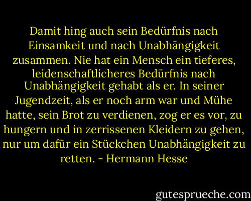 Damit hing auch sein Bedürfnis nach Einsamkeit und nach Unabhängigkeit zusammen. Nie hat ein Mensch ein tieferes, leidenschaftlicheres Bedürfnis nach Unabhängigkeit gehabt als er. In seiner Jugendzeit, als er noch arm war und Mühe hatte, sein Brot zu verdienen, zog er es vor, zu hungern und in zerrissenen Kleidern zu gehen, nur um dafür ein Stückchen Unabhängigkeit zu retten. - Hermann Hesse