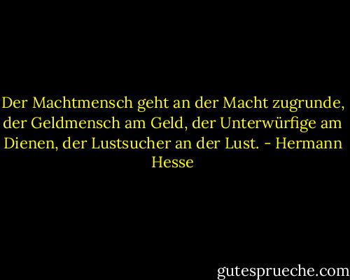 Der Machtmensch geht an der Macht zugrunde, der Geldmensch am Geld, der Unterwürfige am Dienen, der Lustsucher an der Lust. - Hermann Hesse