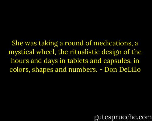 She was taking a round of medications, a mystical wheel, the ritualistic design of the hours and days in tablets and capsules, in colors, shapes and numbers. - Don DeLillo