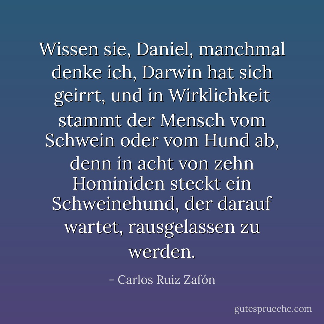 Wissen sie, Daniel, manchmal denke ich, Darwin hat sich geirrt, und in Wirklichkeit stammt der Mensch vom Schwein oder vom Hund ab, denn in acht von zehn Hominiden steckt ein Schweinehund, der darauf wartet, rausgelassen zu werden. - Carlos Ruiz Zafón