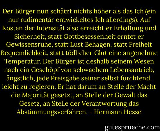 Der Bürger nun schätzt nichts höher als das Ich (ein nur rudimentär entwickeltes Ich allerdings). Auf Kosten der Intensität also erreicht er Erhaltung und Sicherheit, statt Gottbesessenheit erntet er Gewissensruhe, statt Lust Behagen, statt Freiheit Bequemlichkeit, statt tödlicher Glut eine angenehme Temperatur. Der Bürger ist deshalb seinem Wesen nach ein Geschöpf von schwachem Lebensantrieb, ängstlich, jede Preisgabe seiner selbst fürchtend, leicht zu regieren. Er hat darum an Stelle der Macht die Majorität gesetzt, an Stelle der Gewalt das Gesetz, an Stelle der Verantwortung das Abstimmungsverfahren. - Hermann Hesse