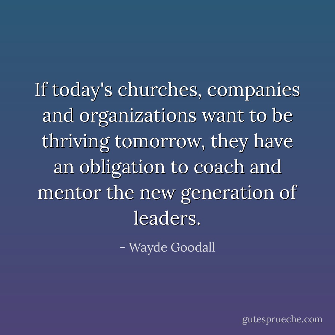 If today's churches, companies and organizations want to be thriving tomorrow, they have an obligation to coach and mentor the new generation of leaders. - Wayde Goodall