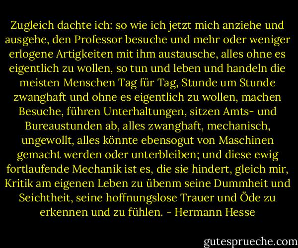 Zugleich dachte ich: so wie ich jetzt mich anziehe und ausgehe, den Professor besuche und mehr oder weniger erlogene Artigkeiten mit ihm austausche, alles ohne es eigentlich zu wollen, so tun und leben und handeln die meisten Menschen Tag für Tag, Stunde um Stunde zwanghaft und ohne es eigentlich zu wollen, machen Besuche, führen Unterhaltungen, sitzen Amts- und Bureaustunden ab, alles zwanghaft, mechanisch, ungewollt, alles könnte ebensogut von Maschinen gemacht werden oder unterbleiben; und diese ewig fortlaufende Mechanik ist es, die sie hindert, gleich mir, Kritik am eigenen Leben zu übenm seine Dummheit und Seichtheit, seine hoffnungslose Trauer und Öde zu erkennen und zu fühlen. - Hermann Hesse