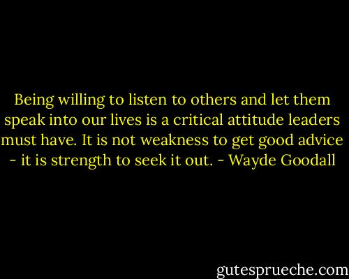 Being willing to listen to others and let them speak into our lives is a critical attitude leaders must have. It is not weakness to get good advice - it is strength to seek it out. - Wayde Goodall