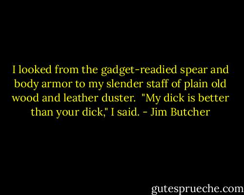 I looked from the gadget-readied spear and body armor to my slender staff of plain old wood and leather duster.<br /><br />"My dick is better than your dick," I said. - Jim Butcher