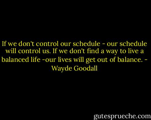 If we don't control our schedule - our schedule will control us. If we don't find a way to live a balanced life -our lives will get out of balance. - Wayde Goodall