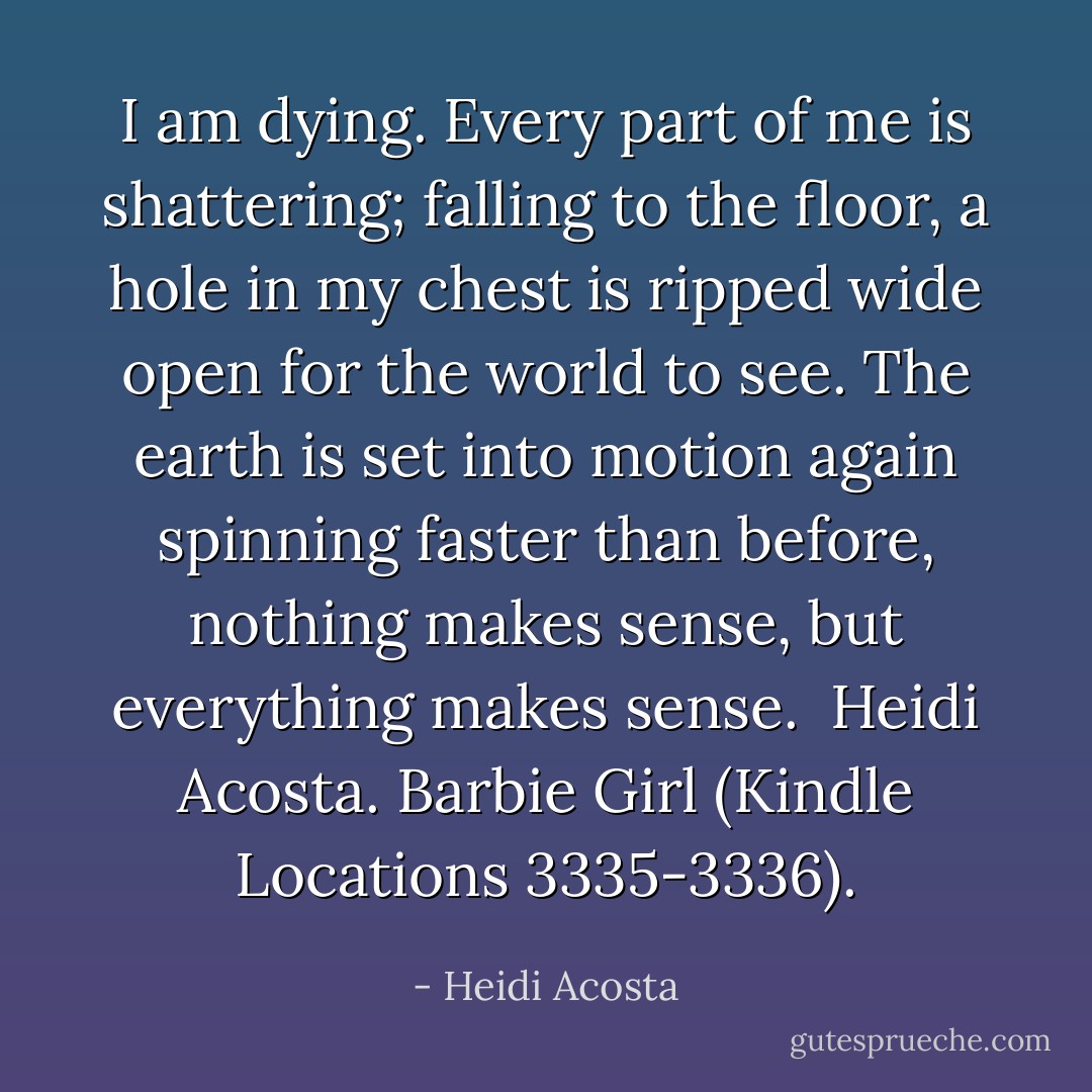 I am dying. Every part of me is shattering; falling to the floor, a hole in my chest is ripped wide open for the world to see. The earth is set into motion again spinning faster than before, nothing makes sense, but everything makes sense.<br /><br />Heidi Acosta. Barbie Girl (Kindle Locations 3335-3336). - Heidi Acosta