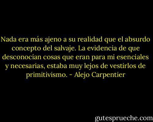 Nada era más ajeno a su realidad que el absurdo concepto del salvaje. La evidencia de que desconocían cosas que eran para mi esenciales y necesarias, estaba muy lejos de vestirlos de primitivismo. - Alejo Carpentier