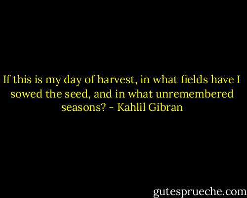 If this is my day of harvest, in what fields have I sowed the seed, and in what unremembered seasons? - Kahlil Gibran