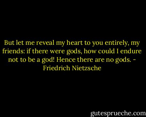 But let me reveal my heart to you entirely, my friends: if there were gods, how could I endure not to be a god! Hence there are no gods. - Friedrich Nietzsche