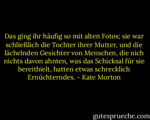 Das ging ihr häufig so mit alten Fotos; sie war schließlich die Tochter ihrer Mutter, und die lächelnden Gesichter von Menschen, die nich nichts davon ahnten, was das Schicksal für sie bereithielt, hatten etwas schrecklich Ernüchterndes. - Kate Morton