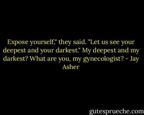 Expose yourself," they said. "Let us see your deepest and your darkest."<br />My deepest and my darkest? What are you, my gynecologist? - Jay Asher
