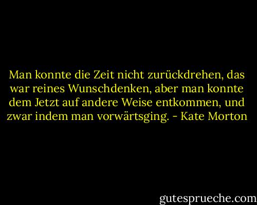 Man konnte die Zeit nicht zurückdrehen, das war reines Wunschdenken, aber man konnte dem Jetzt auf andere Weise entkommen, und zwar indem man vorwärtsging. - Kate Morton