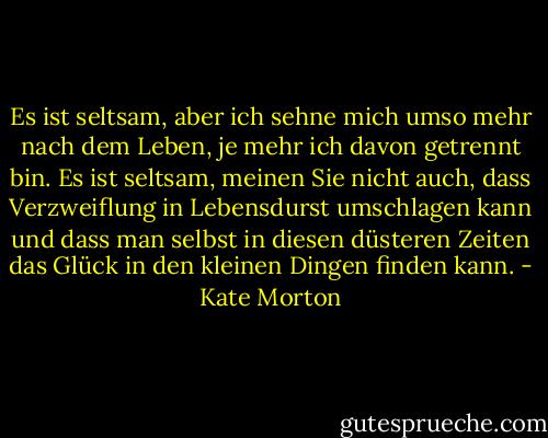 Es ist seltsam, aber ich sehne mich umso mehr nach dem Leben, je mehr ich davon getrennt bin. Es ist seltsam, meinen Sie nicht auch, dass Verzweiflung in Lebensdurst umschlagen kann und dass man selbst in diesen düsteren Zeiten das Glück in den kleinen Dingen finden kann. - Kate Morton