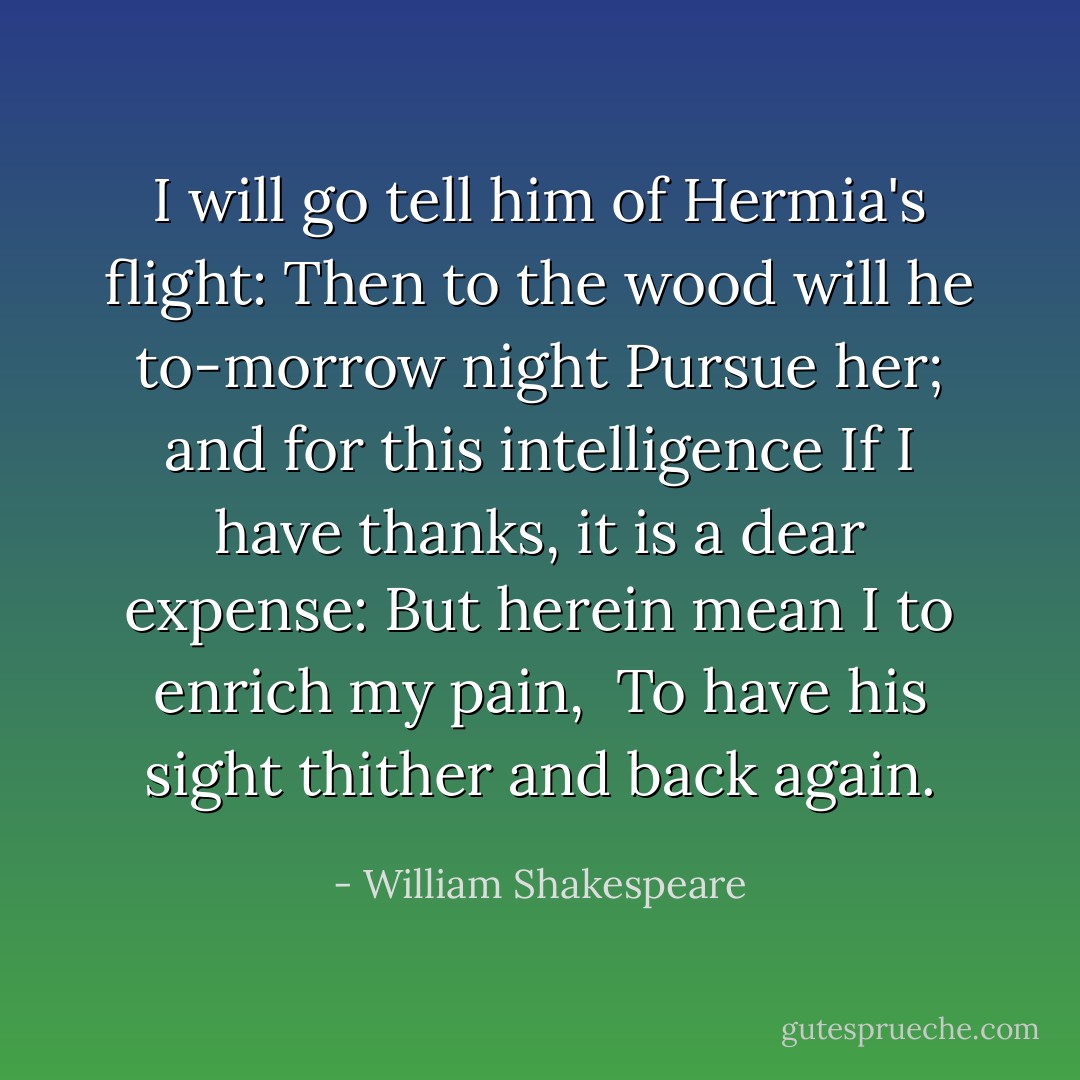 I will go tell him of Hermia's flight:<br />Then to the wood will he to-morrow night<br />Pursue her; and for this intelligence<br />If I have thanks, it is a dear expense:<br />But herein mean I to enrich my pain, <br />To have his sight thither and back again. - William Shakespeare