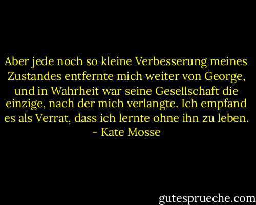 Aber jede noch so kleine Verbesserung meines Zustandes entfernte mich weiter von George, und in Wahrheit war seine Gesellschaft die einzige, nach der mich verlangte. Ich empfand es als Verrat, dass ich lernte ohne ihn zu leben. - Kate Mosse