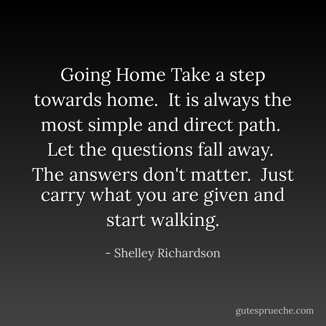 Going Home<br />Take a step towards home.<br /><br />It is always the most simple<br />and<br />direct path.<br /><br />Let the questions fall away.<br /><br />The answers don't matter.<br /><br />Just carry what you are given<br />and start walking. - Shelley Richardson