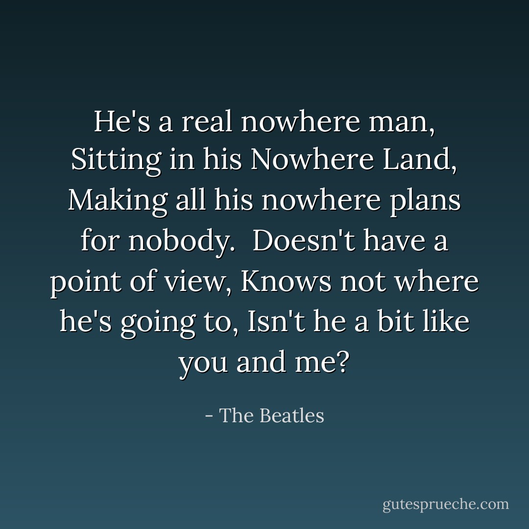 He's a real nowhere man,<br />Sitting in his Nowhere Land,<br />Making all his nowhere plans<br />for nobody.<br /><br />Doesn't have a point of view,<br />Knows not where he's going to,<br />Isn't he a bit like you and me? - The Beatles