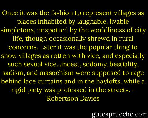 Once it was the fashion to represent villages as places inhabited by laughable, livable simpletons, unspotted by the worldliness of city life, though occasionally shrewd in rural concerns. Later it was the popular thing to show villages as rotten with vice, and especially such sexual vice...incest, sodomy, bestiality, sadism, and masochism were supposed to rage behind lace curtains and in the haylofts, while a rigid piety was professed in the streets. - Robertson Davies