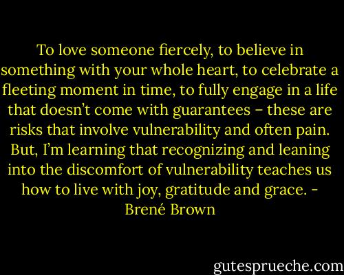 To love someone fiercely, to believe in something with your whole heart, to celebrate a fleeting moment in time, to fully engage in a life that doesn’t come with guarantees – these are risks that involve vulnerability and often pain. But, I’m learning that recognizing and leaning into the discomfort of vulnerability teaches us how to live with joy, gratitude and grace. - Brené Brown