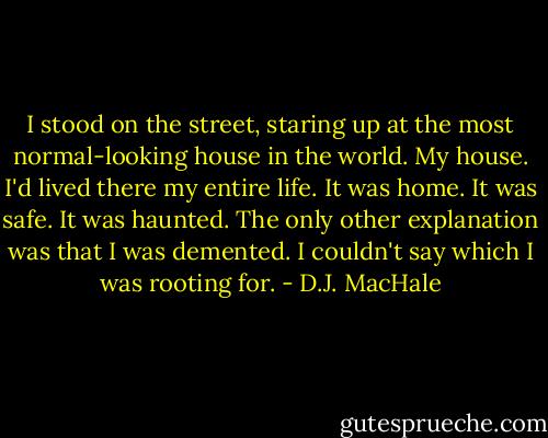 I stood on the street, staring up at the most normal-looking house in the world. My house. I'd lived there my entire life. It was home. It was safe.<br />It was haunted.<br />The only other explanation was that I was demented. I couldn't say which I was rooting for. - D.J. MacHale