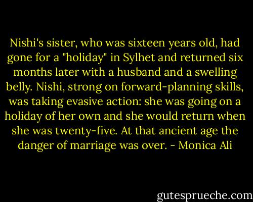 Nishi's sister, who was sixteen years old, had gone for a "holiday" in Sylhet and returned six months later with a husband and a swelling belly. Nishi, strong on forward-planning skills, was taking evasive action: she was going on a holiday of her own and she would return when she was twenty-five. At that ancient age the danger of marriage was over. - Monica Ali