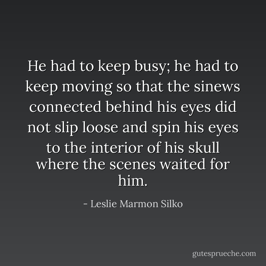 He had to keep busy; he had to keep moving so that the sinews connected behind his eyes did not slip loose and spin his eyes to the interior of his skull where the scenes waited for him. - Leslie Marmon Silko