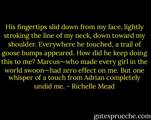 His fingertips slid down from my face, lightly stroking the line of my neck, down toward my shoulder. Everywhere he touched, a trail of goose bumps appeared. How did he keep doing this to me? Marcus—who made every girl in the world swoon—had zero effect on me. But one whisper of a touch from Adrian completely undid me. - Richelle Mead