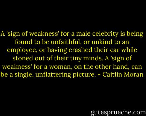 A 'sign of weakness' for a male celebrity is being found to be unfaithful, or unkind to an employee, or having crashed their car while stoned out of their tiny minds. A 'sign of weakness' for a woman, on the other hand, can be a single, unflattering picture. - Caitlin Moran