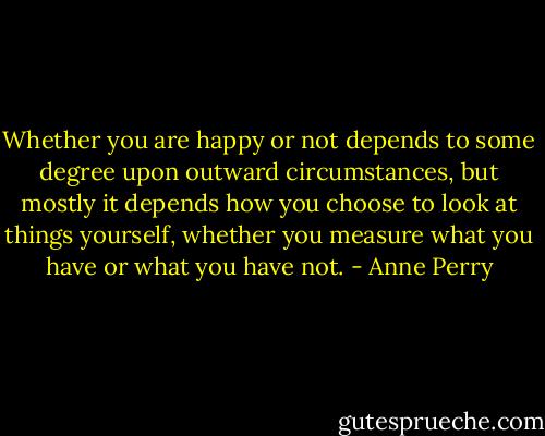 Whether you are happy or not depends to some degree upon outward circumstances, but mostly it depends how you choose to look at things yourself, whether you measure what you have or what you have not. - Anne Perry