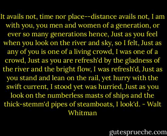 It avails not, time nor place--distance avails not,<br />I am with you, you men and women of a generation, or ever so many<br />generations hence,<br />Just as you feel when you look on the river and sky, so I felt,<br />Just as any of you is one of a living crowd, I was one of a crowd,<br />Just as you are refresh'd by the gladness of the river and the<br />bright flow, I was refresh'd,<br />Just as you stand and lean on the rail, yet hurry with the swift<br />current, I stood yet was hurried,<br />Just as you look on the numberless masts of ships and the<br />thick-stemm'd pipes of steamboats, I look'd. - Walt Whitman