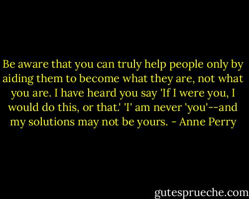 Be aware that you can truly help people only by aiding them to become what they are, not what you are. I have heard you say 'If I were you, I would do this, or that.' 'I' am never 'you'--and my solutions may not be yours. - Anne Perry