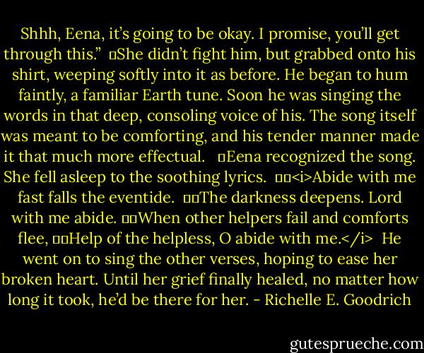 Shhh, Eena, it’s going to be okay. I promise, you’ll get through this.”<br /><br />	She didn’t fight him, but grabbed onto his shirt, weeping softly into it as before. He began to hum faintly, a familiar Earth tune. Soon he was singing the words in that deep, consoling voice of his. The song itself was meant to be comforting, and his tender manner made it that much more effectual. <br /><br />	Eena recognized the song. She fell asleep to the soothing lyrics.<br /><br />		<i>Abide with me fast falls the eventide. <br />		The darkness deepens. Lord with me abide.<br />		When other helpers fail and comforts flee,<br />		Help of the helpless, O abide with me.</i><br /><br />He went on to sing the other verses, hoping to ease her broken heart. Until her grief finally healed, no matter how long it took, he’d be there for her. - Richelle E. Goodrich