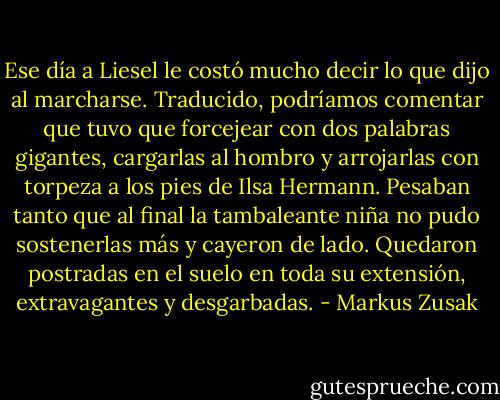 Ese día a Liesel le costó mucho decir lo que dijo al marcharse. Traducido, podríamos comentar que tuvo que forcejear con dos palabras gigantes, cargarlas al hombro y arrojarlas con torpeza a los pies de Ilsa Hermann. Pesaban tanto que al final la tambaleante niña no pudo sostenerlas más y cayeron de lado. Quedaron postradas en el suelo en toda su extensión, extravagantes y desgarbadas. - Markus Zusak