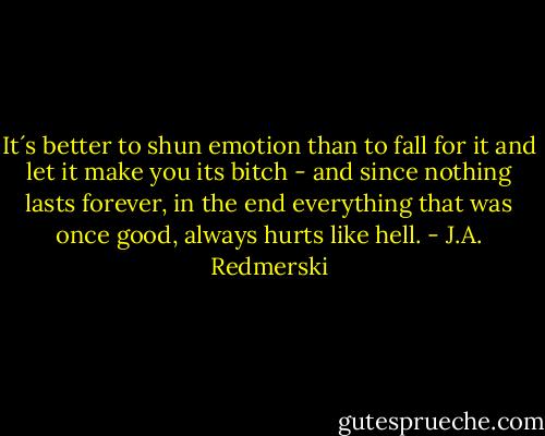 It´s better to shun emotion than to fall for it and let it make you its bitch - and since nothing lasts forever, in the end everything that was once good, always hurts like hell. - J.A. Redmerski