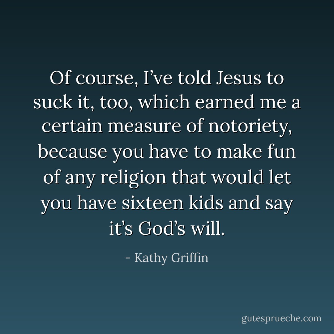 Of course, I’ve told Jesus to suck it, too, which earned me a certain measure of notoriety, because you have to make fun of any religion that would let you have sixteen kids and say it’s God’s will. - Kathy Griffin