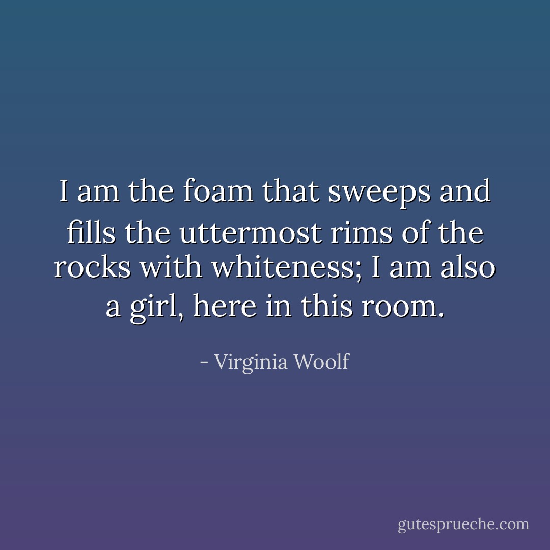 I am the foam that sweeps and fills the uttermost rims of the rocks with whiteness; I am also a girl, here in this room. - Virginia Woolf