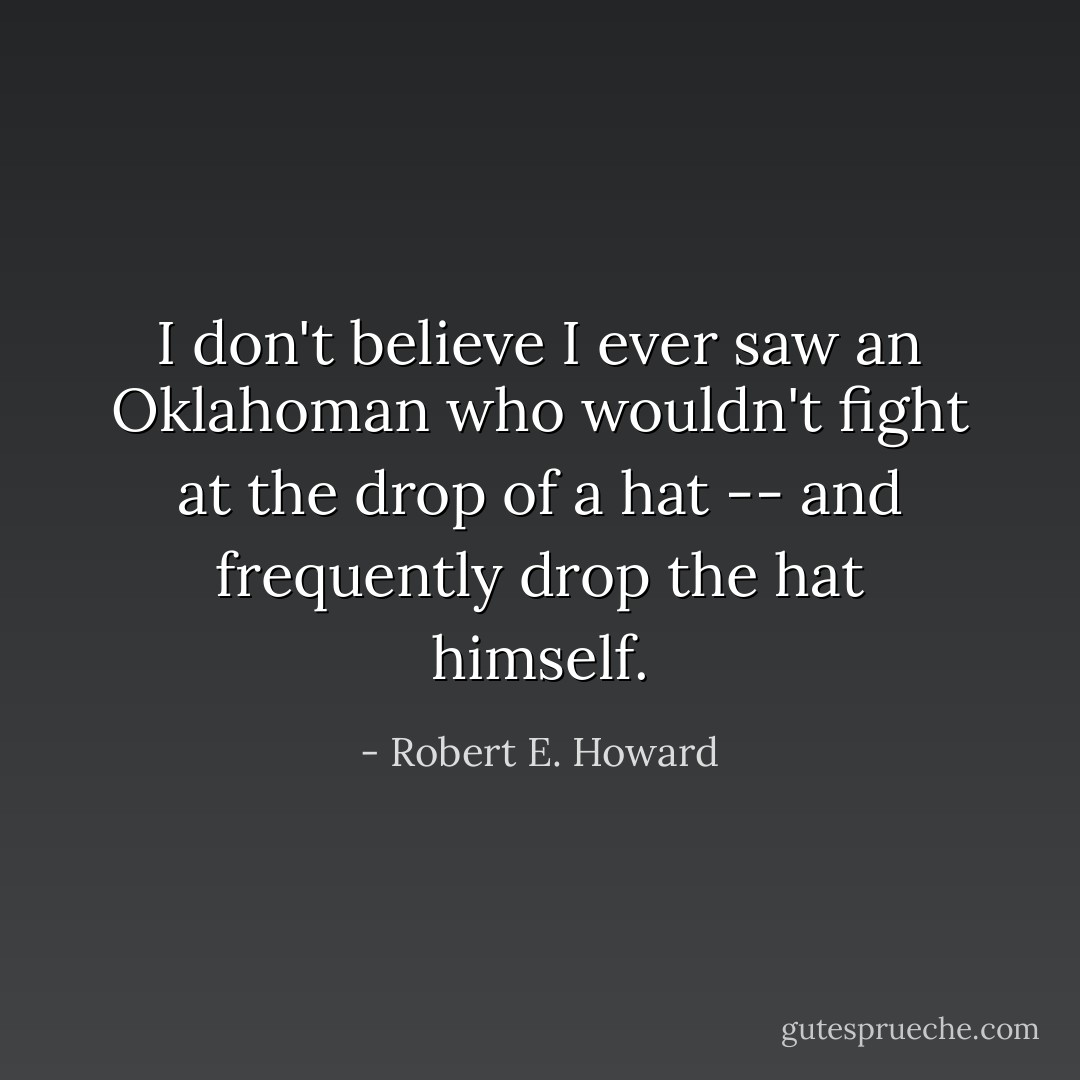 I don't believe I ever saw an Oklahoman who wouldn't fight at the drop of a hat -- and frequently drop the hat himself. - Robert E. Howard
